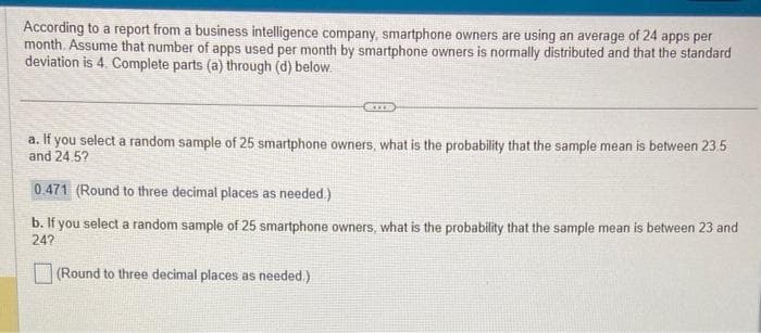 According to a report from a business intelligence company, smartphone owners are using an average of 24 apps per
month. Assume that number of apps used per month by smartphone owners is normally distributed and that the standard
deviation is 4. Complete parts (a) through (d) below.
SIXB
a. If you select a random sample of 25 smartphone owners, what is the probability that the sample mean is between 23.5
and 24.5?
0.471 (Round to three decimal places as needed.)
b. If you select a random sample of 25 smartphone owners, what is the probability that the sample mean is between 23 and
24?
(Round to three decimal places as needed.)
