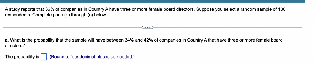 A study reports that 36% of companies in Country A have three or more female board directors. Suppose you select a random sample of 100
respondents. Complete parts (a) through (c) below.
a. What is the probability that the sample will have between 34% and 42% of companies in Country A that have three or more female board
directors?
The probability is . (Round to four decimal places as needed.)