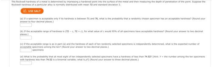 The Rockwell hardness of a metal is determined by impressing a hardened point into the surface of the metal and then measuring the depth of penetration of the point. Suppose the
Rockwell hardness of a particular alloy is normally distributed with mean 72 and standard deviation 3.
LAUSE SALT
(a) If a specimen is acceptable only if its hardness is between 71 and 76, what is the probability that a randomly chosen specimen has an acceptable hardness? (Round your
answer to four decimal places.)
(b) If the acceptable range of hardness is (72-c, 72 + c), for what value of c would 95% of all specimens have acceptable hardness? (Round your answer to two decimal
places.)
(c) If the acceptable range is as in part (a) and the hardness of each of ten randomly selected specimens is independently determined, what is the expected number of
acceptable specimens among the ten? (Round your answer to two decimal places)
specimens
(d) What is the probability that at most eight of ten independently selected specimens have a hardness of less than 74.527 [Hint: Y= the number among the ten specimens
with hardness less than 74.52 is a binomial variable; what is p?] (Round your answer to three decimal places.)