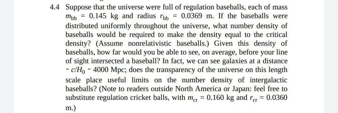 4.4 Suppose that the universe were full of regulation baseballs, each of mass
mpb = 0.145 kg and radius rpb = 0.0369 m. If the baseballs were
distributed uniformly throughout the universe, what number density of
baseballs would be required to make the density equal to the critical
density? (Assume nonrelativistic baseballs.) Given this density of
baseballs, how far would you be able to see, on average, before your line
of sight intersected a baseball? In fact, we can see galaxies at a distance
c/Ho - 4000 Mpc; does the transparency of the universe on this length
scale place useful limits on the number density of intergalactic
baseballs? (Note to readers outside North America or Japan: feel free to
substitute regulation cricket balls, with mer = 0.160 kg and rer = 0.0360
m.)
