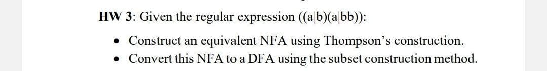 HW 3: Given the regular expression ((a/b)(abb)):
• Construct an equivalent NFA using Thompson's construction.
• Convert this NFA to a DFA using the subset construction method.