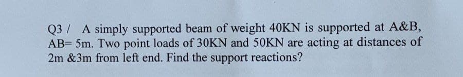Q3 A simply supported beam of weight 40KN is supported at A&B,
AB= 5m. Two point loads of 30KN and 50KN are acting at distances of
2m &3m from left end. Find the support reactions?