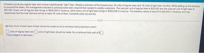 A brewery produces regular beer and a lower-carbohydrate "light" beer. Steady customers of the brewery buy 10 units of regular beer and 19 units of light beer monthly. While setting up the brewery
to produce the beers, the management decides to produce extra beer, beyond that needed to satisfy customers. The cost per unit of regular beer is $32,000 and the cost per unit of light beer is
$50,000. Every unit of regular beer brings in $200,000 in revenue, while every unit of light beer brings in $500,000 in revenue. The brewery needs at least $15,000,000 in revenue, and has
determined that the total demand will be at least 45 units of beer. Complete parts (
is (a) and (b)
(a) How much of each type of beer should be made so as to minimize total production costs?
units of regular beer and
units of light beer should be made, for a minimum total cost of $
(Type integers or decimals.)