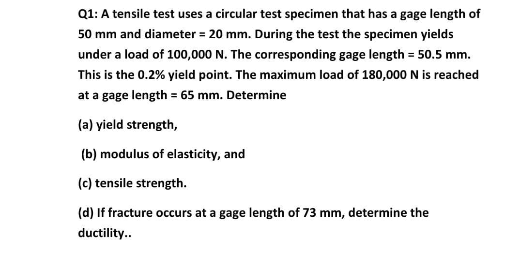 Q1: A tensile test uses a circular test specimen that has a gage length of
50 mm and diameter = 20 mm. During the test the specimen yields
under a load of 100,000 N. The corresponding gage length = 50.5 mm.
%3D
This is the 0.2% yield point. The maximum load of 180,000 N is reached
at a gage length = 65 mm. Determine
%3D
(a) yield strength,
(b) modulus of elasticity, and
(c) tensile strength.
(d) If fracture occurs at a gage length of 73 mm, determine the
ductility..
