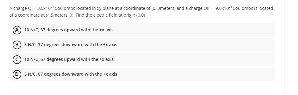 A charge QI = 3.0x10-⁹ Coulombs located in xy plane at a coordinate of (0, 3meters) and a charge QII = -9.0x10-9 Coulombs is located
at a coordinate at (4.5meters, 0). Find the electric field at origin (0,0)
(A) 10 N/C, 37 degrees upward with the +x axis
(B) 5 N/C, 37 degrees downward with the +x axis
C 10 N/C, 67 degrees upward with the +x axis
(D) 5 N/C, 67 degrees downward with the +x axis