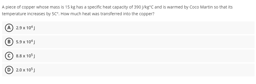 A piece of copper whose mass is 15 kg has a specific heat capacity of 390 J/kg°C and is warmed by Coco Martin so that its
temperature increases by 5C°. How much heat was transferred into the copper?
(A) 2.9 x 104 J
B) 5.9 x 104 J
8.8 x 105
(D) 2.0 x 105 J
