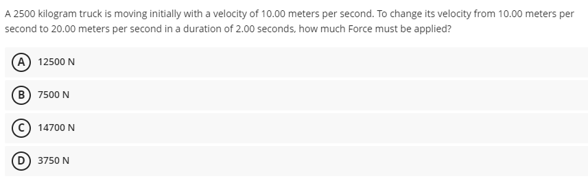 A 2500 kilogram truck is moving initially with a velocity of 10.00 meters per second. To change its velocity from 10.00 meters per
second to 20.00 meters per second in a duration of 2.00 seconds, how much Force must be applied?
(A) 12500 N
B) 7500 N
(C) 14700 N
D) 3750 N