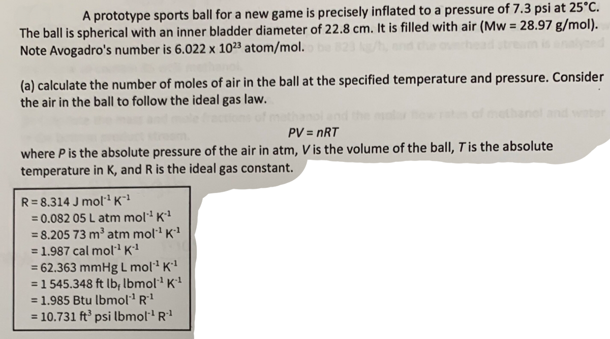 A prototype sports ball for a new game is precisely inflated to a pressure of 7.3 psi at 25°C.
The ball is spherical with an inner bladder diameter of 22.8 cm. It is filled with air (Mw = 28.97 g/mol).
Note Avogadro's number is 6.022 x 1023 atom/mol.
(a) calculate the number of moles of air in the ball at the specified temperature and pressure. Consider
the air in the ball to follow the ideal gas law.
PV = nRT
where P is the absolute pressure of the air in atm, V is the volume of the ball, T is the absolute
temperature in K, and R is the ideal gas constant.
R=8.314 J mol¹ K-¹
= 0.082 05 L atm mol-¹ K-¹
= 8.205 73 m³ atm mol-¹ K-¹
= 1.987 cal mol-¹ K-¹
= 62.363 mmHg L mol-¹ K-¹
= 1545.348 ft lb, lbmol¹ K¹
= 1.985 Btu lbmol-¹ R-¹
= 10.731 ft³ psi lbmol-¹ R¹