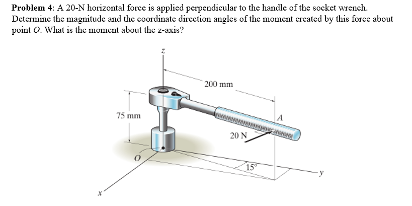 Problem 4: A 20-N horizontal force is applied perpendicular to the handle of the socket wrench.
Determine the magnitude and the coordinate direction angles of the moment created by this force about
point O. What is the moment about the z-axis?
75 mm
200 mm
20 N
15°