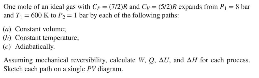 One mole of an ideal gas with Cp = (7/2)R and Cy= (5/2)R expands from P₁ = 8 bar
and T₁ 600 K to P2₂ = 1 bar by each of the following paths:
(a) Constant volume;
(b) Constant temperature;
(c) Adiabatically.
Assuming mechanical reversibility, calculate W, Q, AU, and AH for each process.
Sketch each path on a single PV diagram.