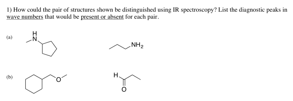 1) How could the pair of structures shown be distinguished using IR spectroscopy? List the diagnostic peaks in
wave numbers that would be present or absent for each pair.
(a)
(b)
H
N
H.
NH ₂