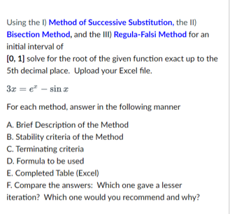 Using the I) Method of Successive Substitution, the II)
Bisection Method, and the III) Regula-Falsi Method for an
initial interval of
[0, 1] solve for the root of the given function exact up to the
5th decimal place. Upload your Excel file.
3x = e* - sinx
For each method, answer in the following manner
A. Brief Description of the Method
B. Stability criteria of the Method
C. Terminating criteria
D. Formula to be used
E. Completed Table (Excel)
F. Compare the answers: Which one gave a lesser
iteration? Which one would you recommend and why?