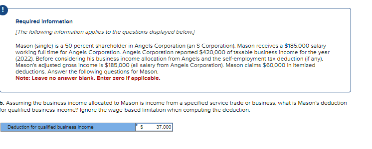 Required Information
[The following information applies to the questions displayed below.]
Mason (single) is a 50 percent shareholder in Angels Corporation (an S Corporation). Mason receives a $185,000 salary
working full time for Angels Corporation. Angels Corporation reported $420,000 of taxable business income for the year
(2022). Before considering his business income allocation from Angels and the self-employment tax deduction (if any).
Mason's adjusted gross income is $185.000 (all salary from Angels Corporation). Mason claims $60,000 in itemized
deductions. Answer the following questions for Mason.
Note: Leave no answer blank. Enter zero if applicable.
b. Assuming the business income allocated to Mason is income from a specified service trade or business, what is Mason's deduction
for qualified business income? Ignore the wage-based limitation when computing the deduction.
Deduction for qualified business income
S
37,000