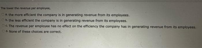 The lower the revenue per employee,
Ⓒa. the more efficient the company is in generating revenue from its employees.
b. the less efficient the company is in generating revenue from its employees.
c. The revenue per employee has no effect on the efficiency the company has in generating revenue from its employees.
d. None of these choices are correct.