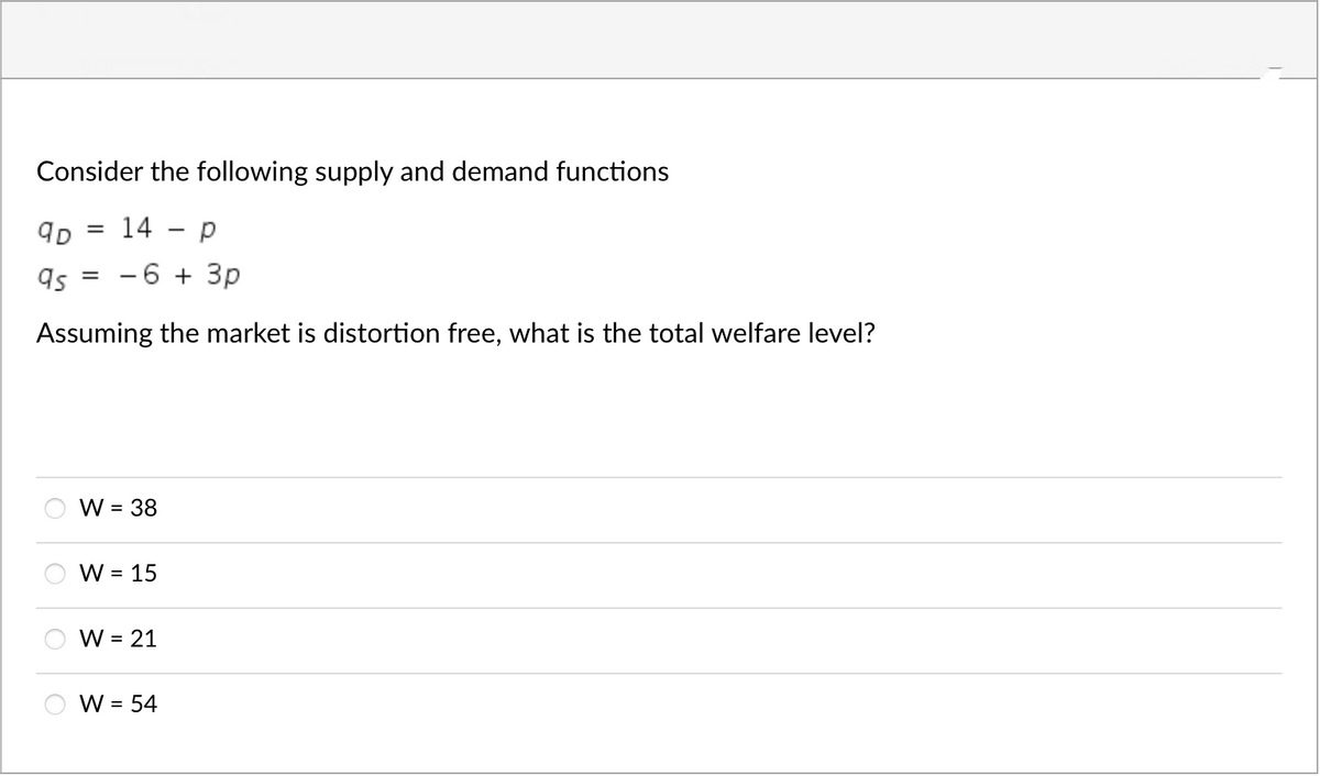 Consider the following supply and demand functions
= 14 p
9D
as =
-6 + 3p
Assuming the market is distortion free, what is the total welfare level?
W = 38
W = 15
W = 21
W = 54