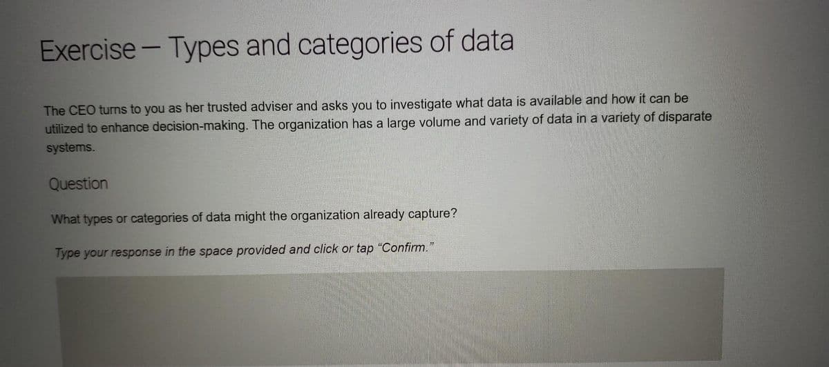 Exercise - Types and categories of data
The CEO turns to you as her trusted adviser and asks you to investigate what data is available and how it can be
utilized to enhance decision-making. The organization has a large volume and variety of data in a variety of disparate
systems.
Question
What types or categories of data might the organization already capture?
Type your response in the space provided and click or tap “Confirm.”