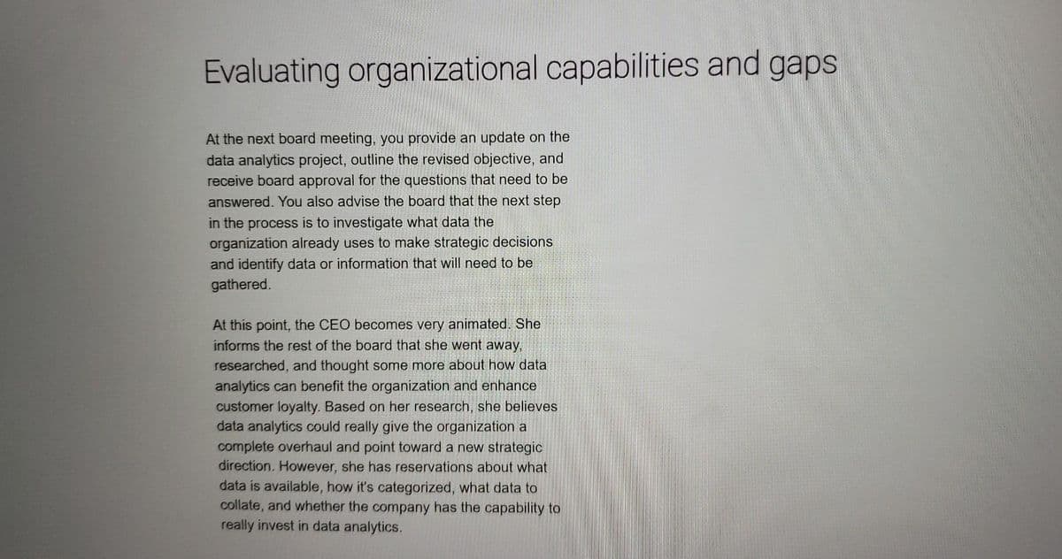 Evaluating organizational capabilities and gaps
At the next board meeting, you provide an update on the
data analytics project, outline the revised objective, and
receive board approval for the questions that need to be
answered. You also advise the board that the next step
in the process is to investigate what data the
organization already uses to make strategic decisions
and identify data or information that will need to be
gathered.
At this point, the CEO becomes very animated. She
informs the rest of the board that she went away,
researched, and thought some more about how data
analytics can benefit the organization and enhance
customer loyalty. Based on her research, she believes
data analytics could really give the organization a
complete overhaul and point toward a new strategic
direction. However, she has reservations about what
data is available, how it's categorized, what data to
collate, and whether the company has the capability to
really invest in data analytics.
