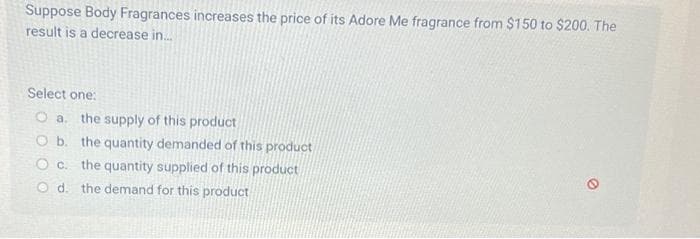 Suppose Body Fragrances increases the price of its Adore Me fragrance from $150 to $200. The
result is a decrease in.....
Select one:
O a. the supply of this product
O b. the quantity demanded of this product
O c. the quantity supplied of this product
Od. the demand for this product