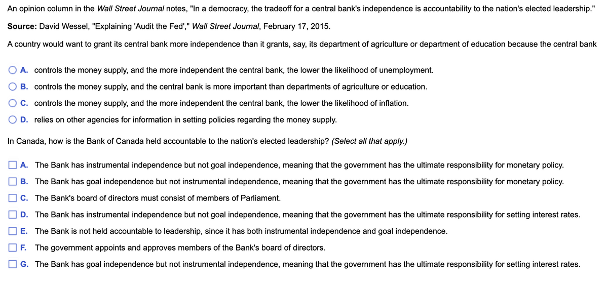 An opinion column in the Wall Street Journal notes, "In a democracy, the tradeoff for a central bank's independence is accountability to the nation's elected leadership."
Source: David Wessel, "Explaining 'Audit the Fed"," Wall Street Journal, February 17, 2015.
A country would want to grant its central bank more independence than it grants, say, its department of agriculture or department of education because the central bank
A. controls the money supply, and the more independent the central bank, the lower the likelihood of unemployment.
B. controls the money supply, and the central bank is more important than departments of agriculture or education.
C. controls the money supply, and the more independent the central bank, the lower the likelihood of inflation.
D. relies on other agencies for information in setting policies regarding the money supply.
In Canada, how is the Bank of Canada held accountable to the nation's elected adership? (Select all that apply.)
A. The Bank has instrumental independence but not goal independence, meaning that the government has the ultimate responsibility for monetary policy.
B. The Bank has goal independence but not instrumental independence, meaning that the government has the ultimate responsibility for monetary policy.
C. The Bank's board of directors must consist of members of Parliament.
D. The Bank has instrumental independence but not goal independence, meaning that the government has the ultimate responsibility for setting interest rates.
E. The Bank is not held accountable to leadership, since it has both instrumental independence and goal independence.
F. The government appoints and approves members of the Bank's board of directors.
G. The Bank has goal independence but not instrumental independence, meaning that the government has the ultimate responsibility for setting interest rates.