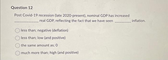 Question 12
Post Covid-19 recession (late 2020-present), nominal GDP has increased
real GDP, reflecting the fact that we have seen
less than; negative (deflation)
less than; low (and positive)
the same amount as; 0
much more than; high (and positive)
inflation.