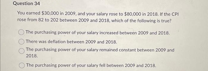 Question 34
You earned $30,000 in 2009, and your salary rose to $80,000 in 2018. If the CPI
rose from 82 to 202 between 2009 and 2018, which of the following is true?
The purchasing power of your salary increased between 2009 and 2018.
There was deflation between 2009 and 2018.
The purchasing power of your salary remained constant between 2009 and
2018.
The purchasing power of your salary fell between 2009 and 2018.