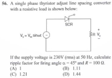 56. A single phase thyristor adjust line spacing converter
with a resistive load is shown below:
V₂ = V₂ sinet
SCR
ER V₂
If the supply voltage is 230V (rms) at 50 Hz, calculate
ripple factor for firing angle a -45° and R = 100 Q.
(A) I
(C) 1.21
(B) 1.11
(D) 1.44