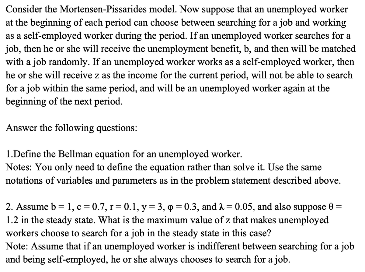 Consider the Mortensen-Pissarides model. Now suppose that an unemployed worker
at the beginning of each period can choose between searching for a job and working
as a self-employed worker during the period. If an unemployed worker searches for a
job, then he or she will receive the unemployment benefit, b, and then will be matched
with a job randomly. If an unemployed worker works as a self-employed worker, then
he or she will receive z as the income for the current period, will not be able to search
for a job within the same period, and will be an unemployed worker again at the
beginning of the next period.
Answer the following questions:
1.Define the Bellman equation for an unemployed worker.
Notes: You only need to define the equation rather than solve it. Use the same
notations of variables and parameters as in the problem statement described above.
=
2. Assume b = 1, c = 0.7, r = 0.1, y = 3, p = 0.3, and λ = 0.05, and also suppose Ꮎ
1.2 in the steady state. What is the maximum value of z that makes unemployed
workers choose to search for a job in the steady state in this case?
Note: Assume that if an unemployed worker is indifferent between searching for a job
and being self-employed, he or she always chooses to search for a job.