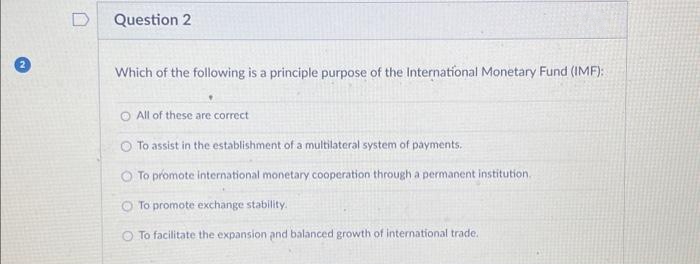 D
Question 2
Which of the following is a principle purpose of the International Monetary Fund (IMF):
All of these are correct
To assist in the establishment of a multilateral system of payments.
To promote international monetary cooperation through a permanent institution.
To promote exchange stability.
To facilitate the expansion and balanced growth of international trade.
