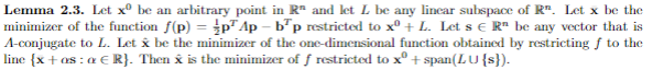 Lemma 2.3. Let xº be an arbitrary point in R" and let L be any linear subspace of R. Let x be the
minimizer of the function f(p) = p Ap-bp restricted to xº + L. Let s € R" be any vector that is
A-conjugate to L. Let & be the minimizer of the one-dimensional function obtained by restricting f to the
line {x + as: a € R}. Then x is the minimizer of f restricted to xº + span(LU {s}).
