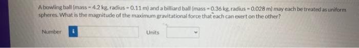 A bowling ball (mass-4.2 kg, radius -0.11 m) and a billiard ball (mass-0.36 kg. radius -0.028 m) may each be treated as uniform
spheres. What is the magnitude of the maximum gravitational force that each can exert on the other?
Number
Units