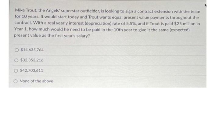 Mike Trout, the Angels' superstar outfielder, is looking to sign a contract extension with the team
for 10 years. It would start today and Trout wants equal present value payments throughout the
contract. With a real yearly interest (depreciation) rate of 5.5%, and if Trout is paid $25 million in
Year 1, how much would he need to be paid in the 10th year to give it the same (expected)
present value as the first year's salary?
O $14,635,764
O $32,353,216
$42,703,611
None of the above
