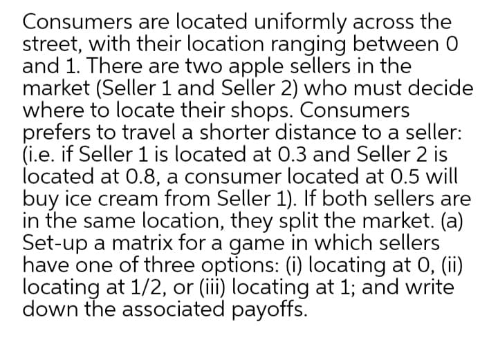 Consumers are located uniformly across the
street, with their location ranging between 0
and 1. There are two apple sellers in the
market (Seller 1 and Seller 2) who must decide
where to locate their shops. Consumers
prefers to travel a shorter distance to a seller:
(i.e. if Seller 1 is located at 0.3 and Seller 2 is
located at 0.8, a consumer located at 0.5 will
buy ice cream from Seller 1). If both sellers are
in the same location, they split the market. (a)
Set-up a matrix for a game in which sellers
have one of three options: (i) locating at 0, (ii)
locating at 1/2, or (iii) locating at 1; and write
down the associated payoffs.
