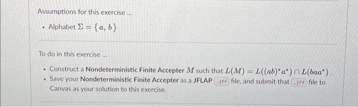 Assumptions for this exercise.
Alphabet E = {a, b}
To do in this exercise .
Construct a Nondeterministic Finite Accepter M such that L(M)= L((ab)'a")n L(baa").
Save your Nondeterministic Finite Accepter as a JFLAPJm file, and submit thatrr fle to
Canvas as your solution to this exercise.

