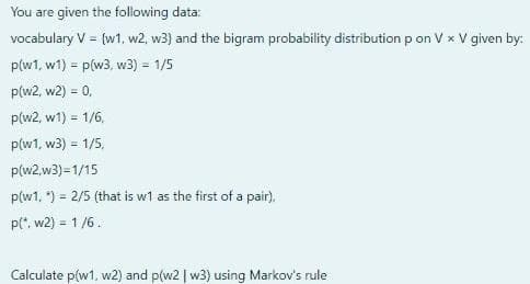 You are given the following data:
vocabulary V = (w1, w2, w3) and the bigram probability distribution p on V x V given by:
!!
p(w1, w1) = p(w3, w3) = 1/5
%3D
p(w2, w2) = 0,
!3!
p(w2, w1) = 1/6,
!3!
p(w1, w3) = 1/5,
%3D
p(w2,w3)=1/15
p(w1, ") = 2/5 (that is w1 as the first of a pair).
p(*, w2) = 1 /6.
%3!
Calculate p(w1, w2) and p(w2 | w3) using Markov's rule
