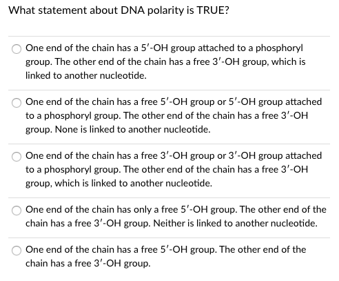 What statement about DNA polarity is TRUE?
One end of the chain has a 5'-OH group attached to a phosphoryl
group. The other end of the chain has a free 3'-OH group, which is
linked to another nucleotide.
One end of the chain has a free 5'-OH group or 5'-OH group attached
to a phosphoryl group. The other end of the chain has a free 3'-OH
group. None is linked to another nucleotide.
One end of the chain has a free 3'-OH group or 3'-OH group attached
to a phosphoryl group. The other end of the chain has a free 3'-OH
group, which is linked to another nucleotide.
One end of the chain has only a free 5'-OH group. The other end of the
chain has a free 3'-OH group. Neither is linked to another nucleotide.
One end of the chain has a free 5'-OH group. The other end of the
chain has a free 3'-OH group.
