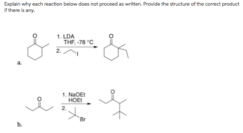 Explain why each reaction below does not proceed as written. Provide the structure of the correct product
if there is any.
1. LDA
THF, -78 °C
2.
а.
1. NaOEt
НOE
2.
Br
b.
