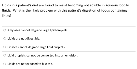 Lipids in a patient's diet are found to resist becoming not soluble in aqueous bodily
fluids. What is the likely problem with this patient's digestion of foods containing
lipids?
Amylases cannot degrade large lipid droplets.
O Lipids are not digestible.
O Lipases cannot degrade large lipid droplets.
O Lipid droplets cannot be converted into an emulsion.
O Lipids are not exposed to bile salt.
