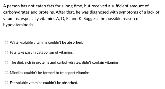 A person has not eaten fats for a long time, but received a sufficient amount of
carbohydrates and proteins. After that, he was diagnosed with symptoms of a lack of
vitamins, especially vitamins A, D, E, and K. Suggest the possible reason of
hypovitaminosis.
Water-soluble vitamins couldn't be absorbed.
Fats take part in catabolism of vitamins.
The diet, rich in proteins and carbohydrates, didn't contain vitamins.
Micelles couldn't be formed to transport vitamins.
O Fat-soluble vitamins couldn't be absorbed.

