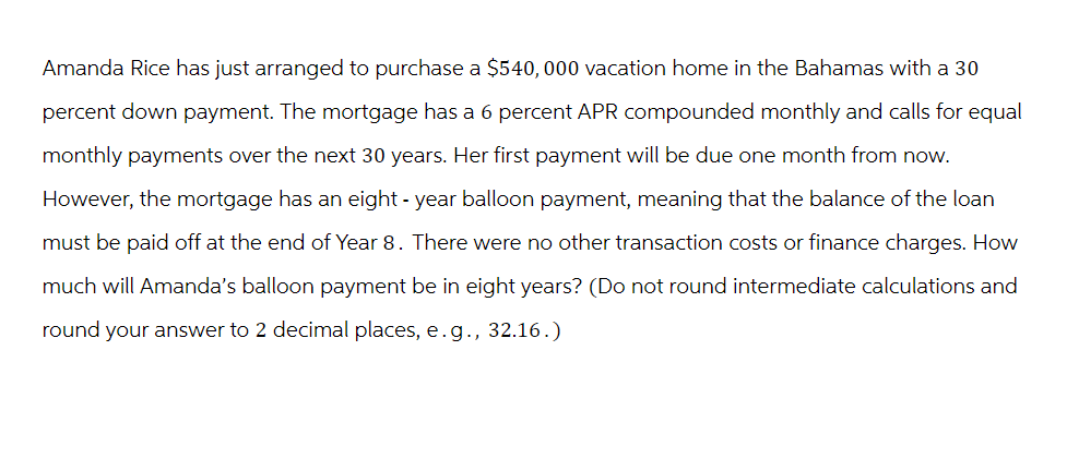 Amanda Rice has just arranged to purchase a $540,000 vacation home in the Bahamas with a 30
percent down payment. The mortgage has a 6 percent APR compounded monthly and calls for equal
monthly payments over the next 30 years. Her first payment will be due one month from now.
However, the mortgage has an eight-year balloon payment, meaning that the balance of the loan
must be paid off at the end of Year 8. There were no other transaction costs or finance charges. How
much will Amanda's balloon payment be in eight years? (Do not round intermediate calculations and
round your answer to 2 decimal places, e.g., 32.16.)