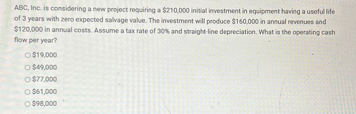ABC, Inc. is considering a new project requiring a $210,000 initial investment in equipment having a useful life
of 3 years with zero expected salvage value. The investment will produce $160,000 in annual revenues and
$120,000 in annual costs. Assume a tax rate of 30% and straight-line depreciation. What is the operating cash
flow per year?
O $19,000
O $49,000
O $77,000
O $61,000
O $98,000