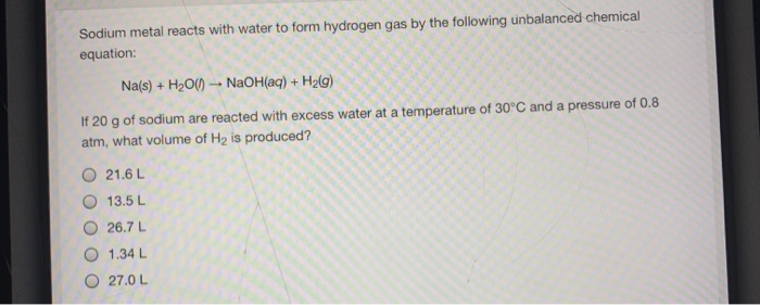 Sodium metal reacts with water to form hydrogen gas by the following unbalanced chemical
equation:
Na(s) + H2O() NaOH(aq) + H2(g)
If 20 g of sodium are reacted with excess water at a temperature of 30°C and a pressure of 0.8
atm, what volume of H2 is produced?
21.6 L
13.5 L
26.7 L
1.34 L
27.0 L