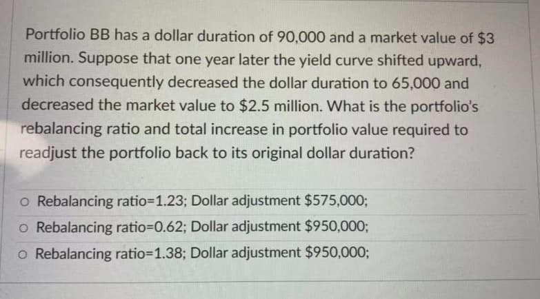 Portfolio BB has a dollar duration of 90,000 and a market value of $3
million. Suppose that one year later the yield curve shifted upward,
which consequently decreased the dollar duration to 65,000 and
decreased the market value to $2.5 million. What is the portfolio's
rebalancing ratio and total increase in portfolio value required to
readjust the portfolio back to its original dollar duration?
o Rebalancing ratio=1.23; Dollar adjustment $575,000;
o Rebalancing ratio=D0.62; Dollar adjustment $950,000;
o Rebalancing ratio=1.38; Dollar adjustment $950,0003;

