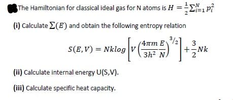 The Hamiltonian for classical ideal gas for N atoms is H = P?
(i) Calculate E(E) and obtain the following entropy relation
(4rm E
3
S(E,V) = Nklog
+-Nk
3h? N
(ii) Calculate internal energy U(S,V).
(ii) Calculate specific heat capacity.
