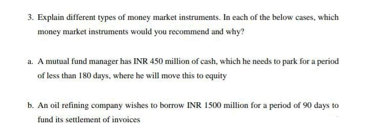 3. Explain different types of money market instruments. In each of the below cases, which
money market instruments would you recommend and why?
a. A mutual fund manager has INR 450 million of cash, which he needs to park for a period
of less than 180 days, where he will move this to equity
b. An oil refining company wishes to borrow INR 1500 million for a period of 90 days to
fund its settlement of invoices
