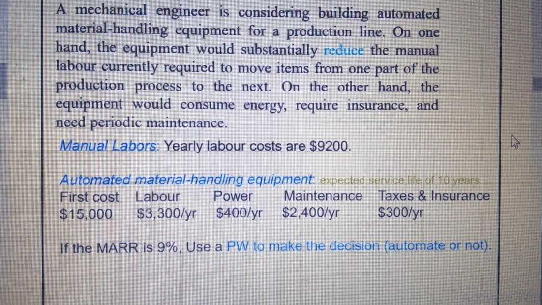 A mechanical engineer is considering building automated
material-handling equipment for a production line. On one
hand, the equipment would substantially reduce the manual
labour currently required to move items from one part of the
production process to the next. On the other hand, the
equipment would consume energy, require insurance, and
need periodic maintenance.
Manual Labors: Yearly labour costs are $9200.
Automated material-handling equipment. expected service life of 10 years.
First cost
Maintenance Taxes & Insurance
$300/yr
Labour
Power
$15,000
$3,300/yr
$400/yr $2,400/yr
If the MARR is 9%, Use a PW to make the decision (automate or not).
