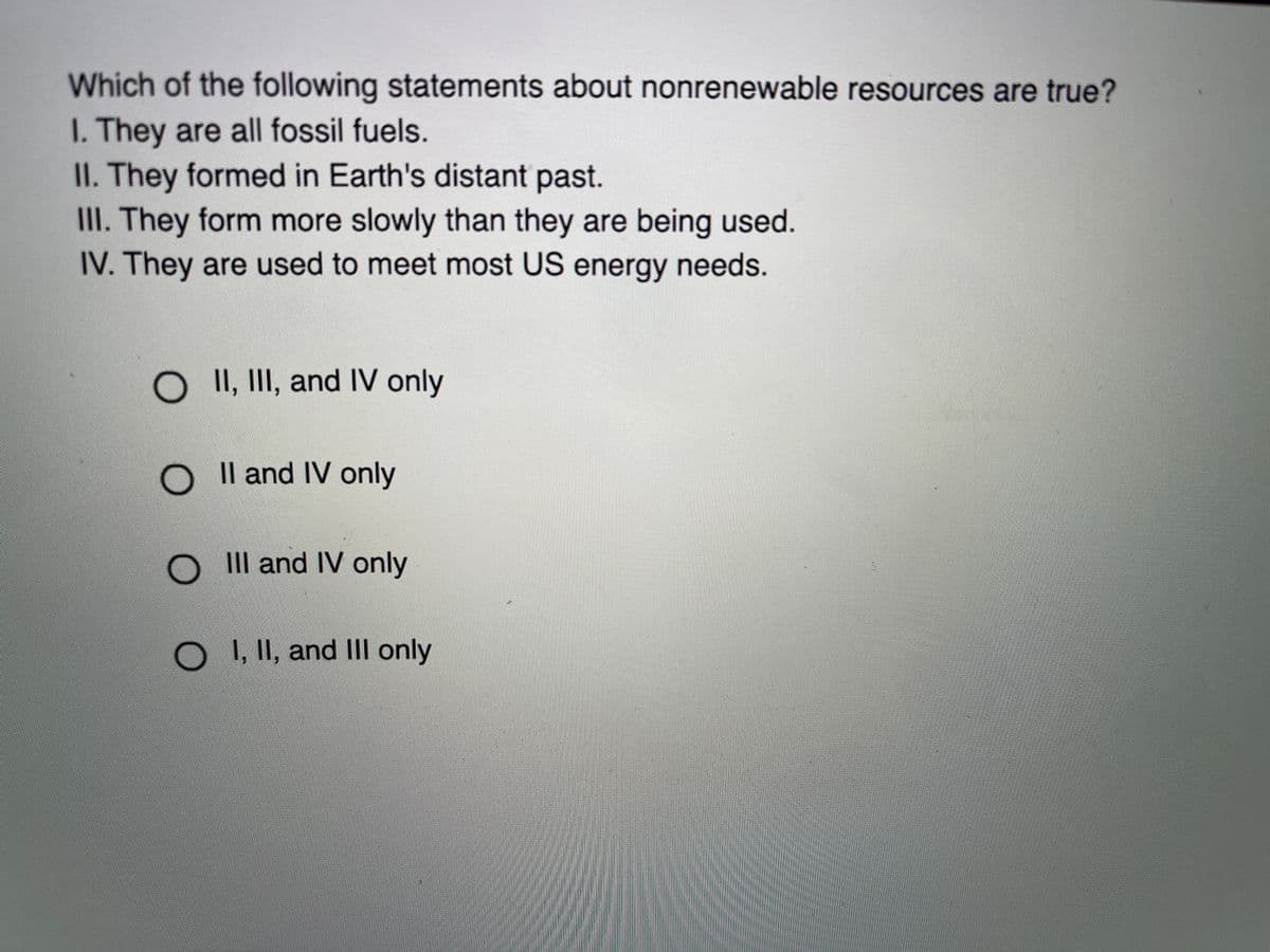Which of the following statements about nonrenewable resources are true?
I. They are all fossil fuels.
II. They formed in Earth's distant past.
III. They form more slowly than they are being used.
IV. They are used to meet most US energy needs.
O II, III, and IV only
O Il and IV only
O Il and IV only
O, II, and III only
