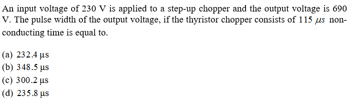An input voltage of 230 V is applied to a step-up chopper and the output voltage is 690
V. The pulse width of the output voltage, if the thyristor chopper consists of 115 us non-
conducting time is equal to.
(a) 232.4 us
(b) 348.5 µs
(с) 300.2 us
(d) 235.8 µs
