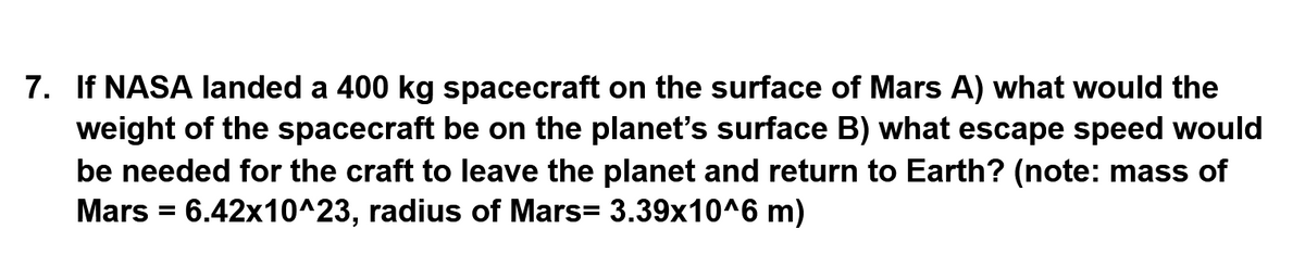 7. If NASA landed a 400 kg spacecraft on the surface of Mars A) what would the
weight of the spacecraft be on the planet's surface B) what escape speed would
be needed for the craft to leave the planet and return to Earth? (note: mass of
Mars = 6.42x10^23, radius of Mars= 3.39x10^6 m)

