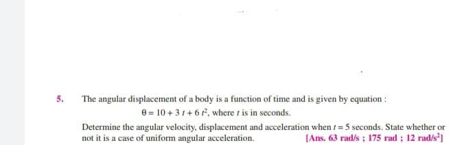 5.
The angular displacement of a body is a function of time and is given by equation :
8 = 10 + 31 + 6 , where t is in seconds.
Determine the angular velocity, displacement and acceleration when t= 5 seconds. State whether or
not it is a case of uniform angular acceleration.
[Ans. 63 rad/s ; 175 rad ; 12 rad/s']
