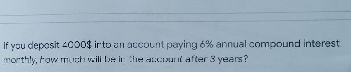 If you deposit 4000$ into an account paying 6% annual compound interest
monthly, how much will be in the account after 3 years?
